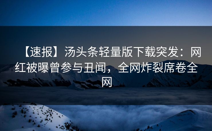 【速报】汤头条轻量版下载突发：网红被曝曾参与丑闻，全网炸裂席卷全网