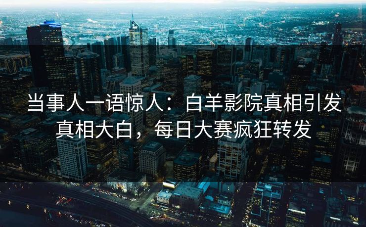 当事人一语惊人：白羊影院真相引发真相大白，每日大赛疯狂转发