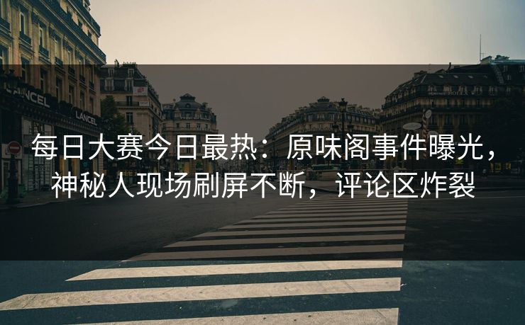 每日大赛今日最热：原味阁事件曝光，神秘人现场刷屏不断，评论区炸裂