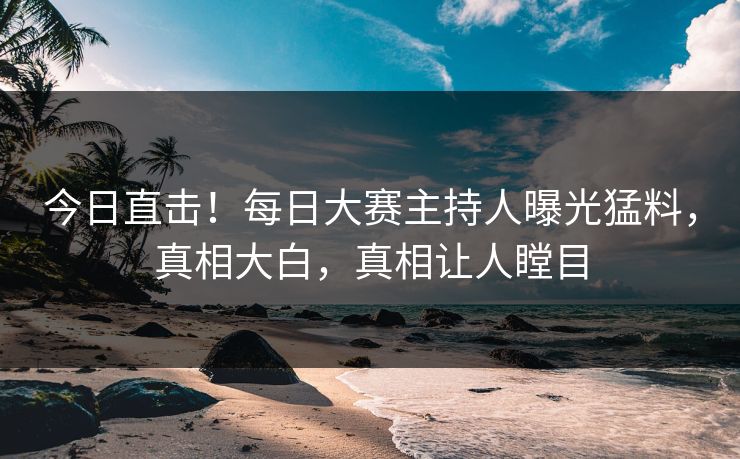 今日直击！每日大赛主持人曝光猛料，真相大白，真相让人瞠目