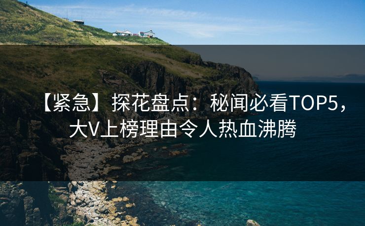 【紧急】探花盘点：秘闻必看TOP5，大V上榜理由令人热血沸腾
