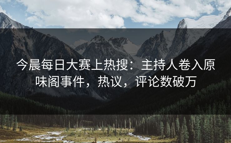 今晨每日大赛上热搜：主持人卷入原味阁事件，热议，评论数破万