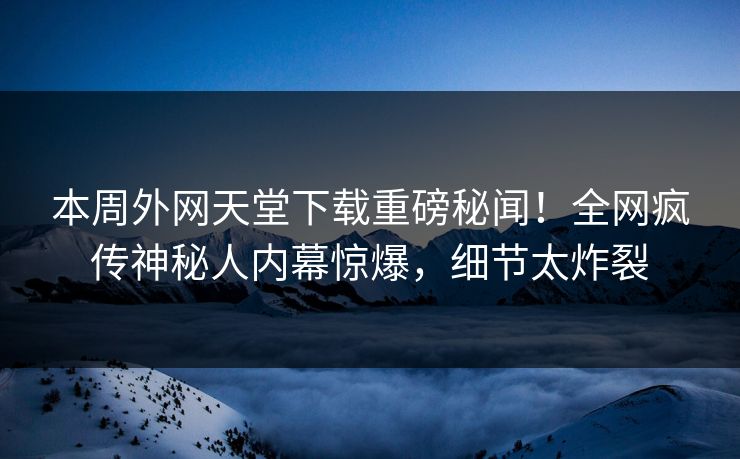 本周外网天堂下载重磅秘闻！全网疯传神秘人内幕惊爆，细节太炸裂
