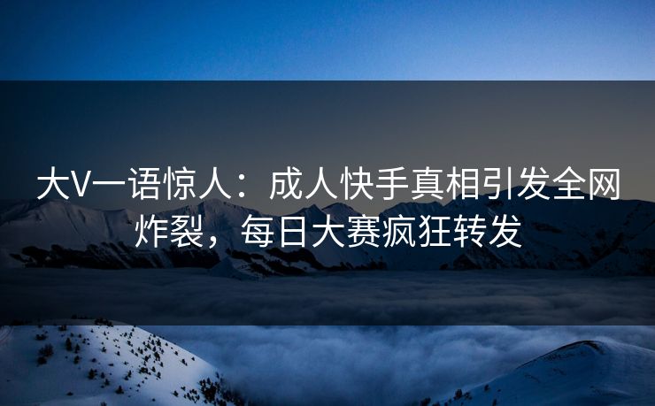 大V一语惊人：成人快手真相引发全网炸裂，每日大赛疯狂转发