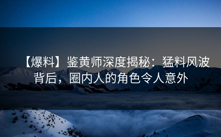 【爆料】鉴黄师深度揭秘：猛料风波背后，圈内人的角色令人意外
