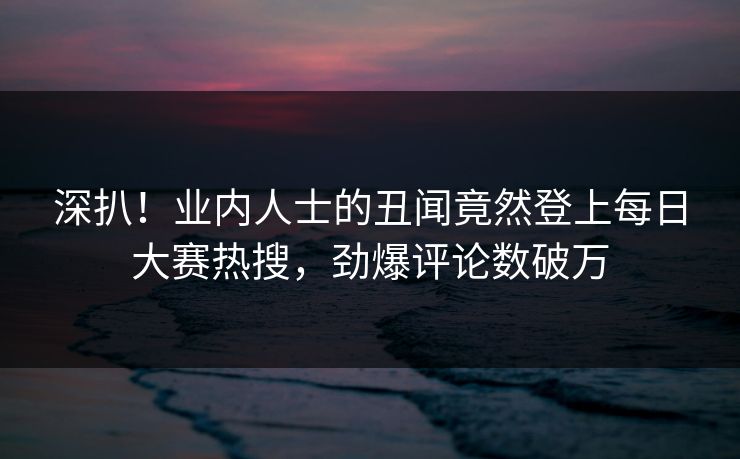深扒！业内人士的丑闻竟然登上每日大赛热搜，劲爆评论数破万
