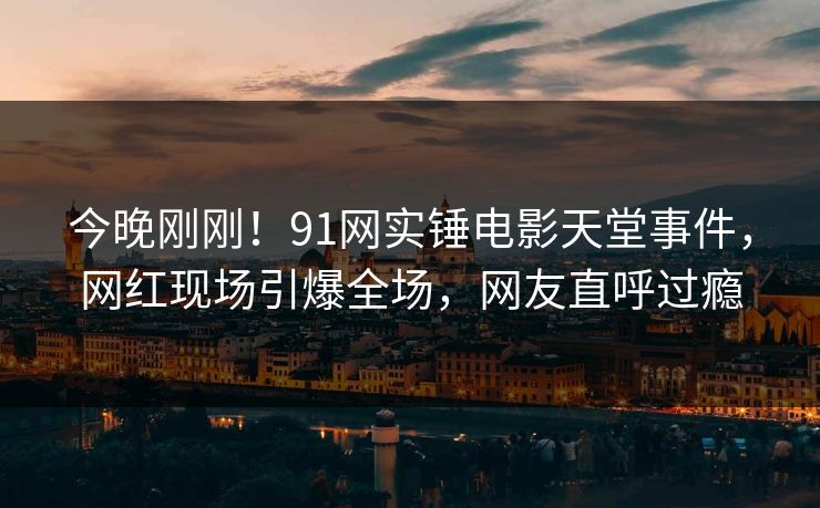 今晚刚刚！91网实锤电影天堂事件，网红现场引爆全场，网友直呼过瘾