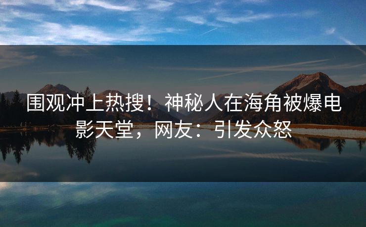 围观冲上热搜！神秘人在海角被爆电影天堂，网友：引发众怒