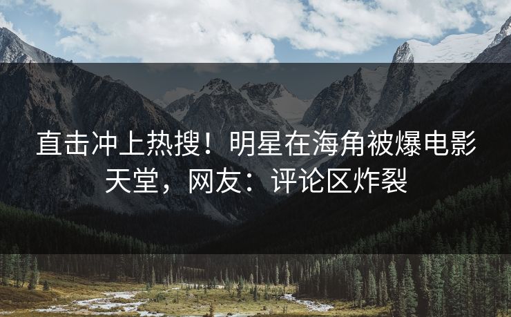 直击冲上热搜！明星在海角被爆电影天堂，网友：评论区炸裂