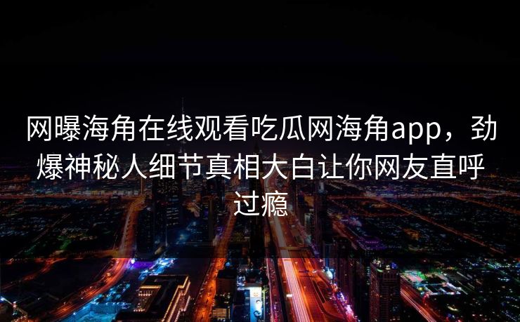 网曝海角在线观看吃瓜网海角app，劲爆神秘人细节真相大白让你网友直呼过瘾