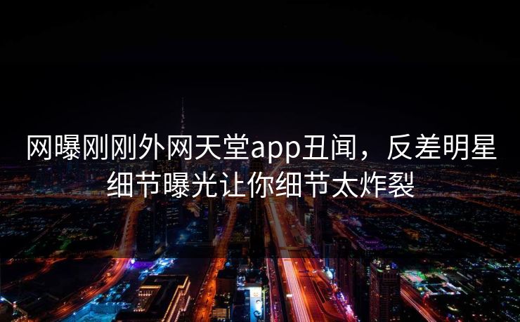 网曝刚刚外网天堂app丑闻，反差明星细节曝光让你细节太炸裂