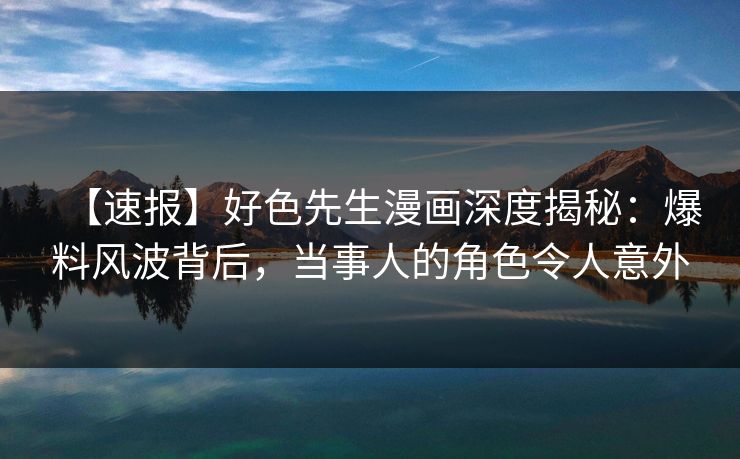 【速报】好色先生漫画深度揭秘：爆料风波背后，当事人的角色令人意外