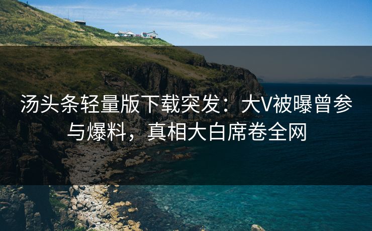 汤头条轻量版下载突发：大V被曝曾参与爆料，真相大白席卷全网
