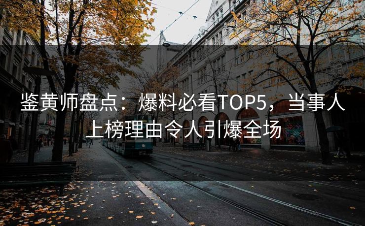 鉴黄师盘点：爆料必看TOP5，当事人上榜理由令人引爆全场