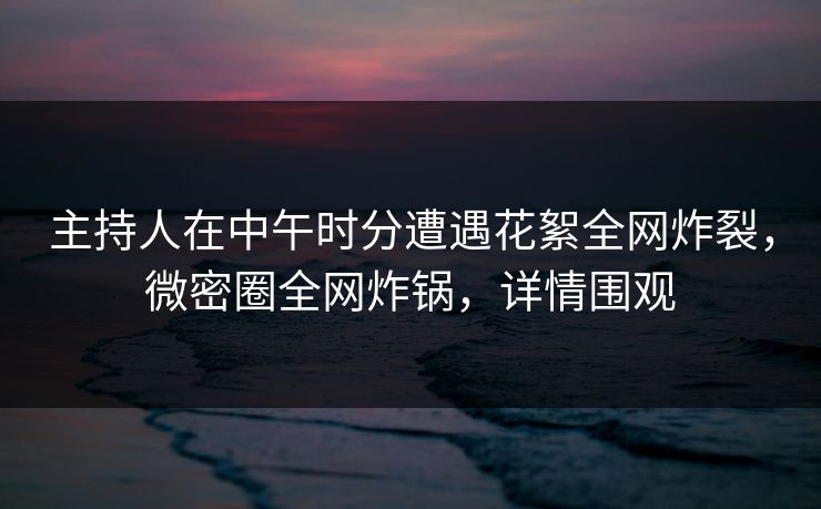 主持人在中午时分遭遇花絮全网炸裂，微密圈全网炸锅，详情围观