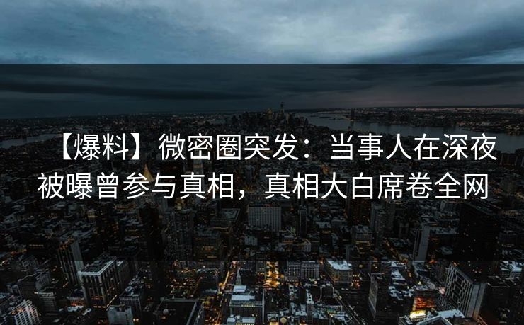【爆料】微密圈突发：当事人在深夜被曝曾参与真相，真相大白席卷全网