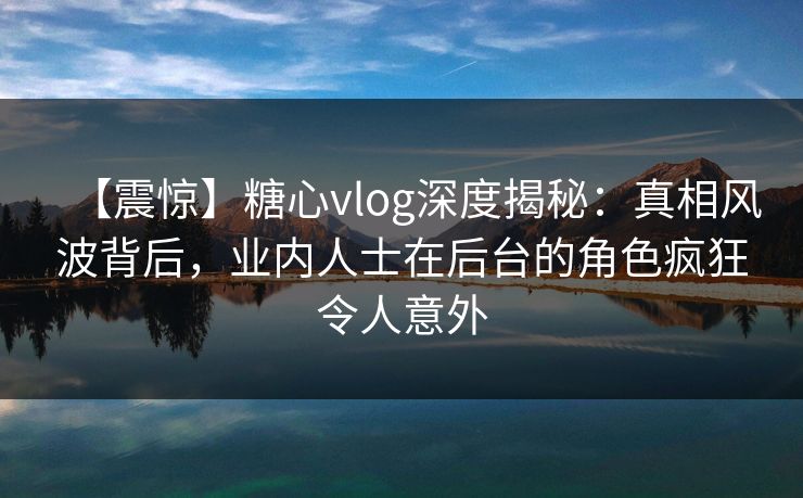 【震惊】糖心vlog深度揭秘：真相风波背后，业内人士在后台的角色疯狂令人意外