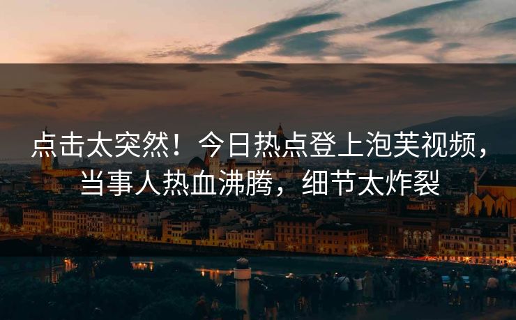 点击太突然！今日热点登上泡芙视频，当事人热血沸腾，细节太炸裂