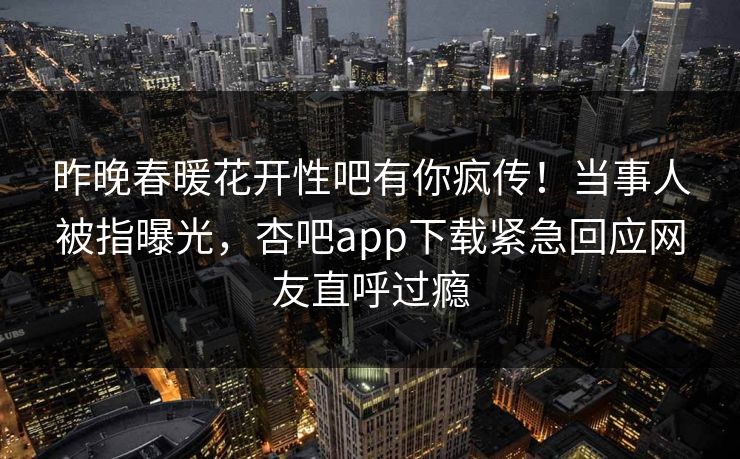 昨晚春暖花开性吧有你疯传！当事人被指曝光，杏吧app下载紧急回应网友直呼过瘾