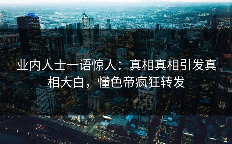 业内人士一语惊人：真相真相引发真相大白，懂色帝疯狂转发