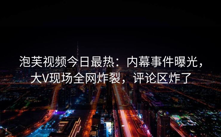泡芙视频今日最热：内幕事件曝光，大V现场全网炸裂，评论区炸了