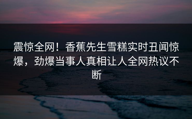 震惊全网！香蕉先生雪糕实时丑闻惊爆，劲爆当事人真相让人全网热议不断