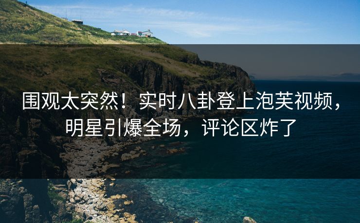 围观太突然！实时八卦登上泡芙视频，明星引爆全场，评论区炸了
