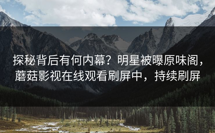 探秘背后有何内幕？明星被曝原味阁，蘑菇影视在线观看刷屏中，持续刷屏
