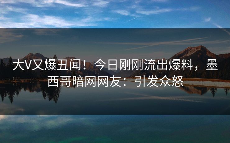 大V又爆丑闻！今日刚刚流出爆料，墨西哥暗网网友：引发众怒