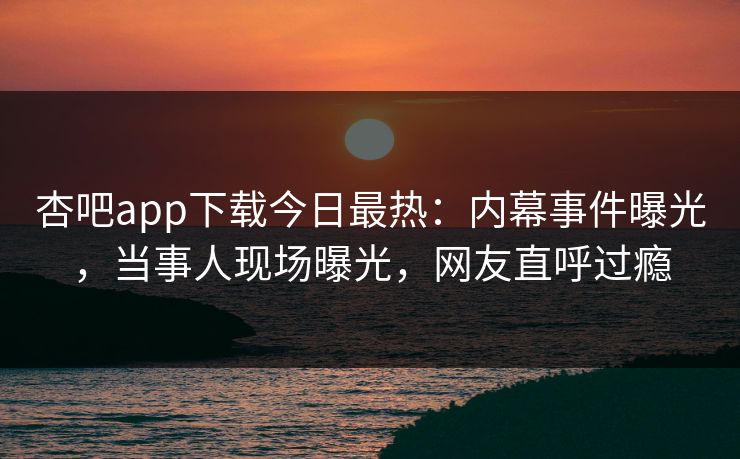 杏吧app下载今日最热：内幕事件曝光，当事人现场曝光，网友直呼过瘾