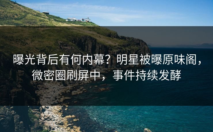 曝光背后有何内幕?明星被曝原味阁,微密圈刷屏中,事件持续发酵 曝光背后有何内幕?明星被曝原味阁,微密圈刷屏中,事件持续发酵