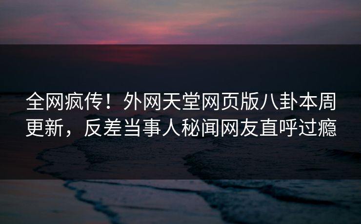 全网疯传!外网天堂网页版八卦本周更新,反差当事人秘闻网友直呼过瘾 全网疯传!外网天堂网页版八卦本周更新,反差当事人秘闻网友直呼过瘾