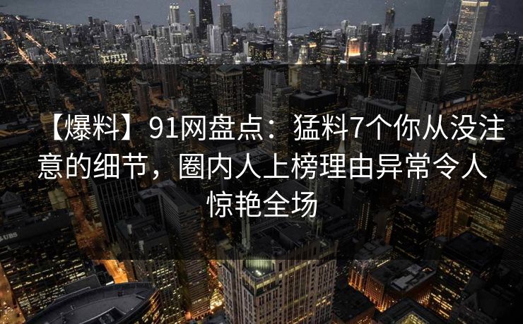 【爆料】91网盘点：猛料7个你从没注意的细节，圈内人上榜理由异常令人惊艳全场