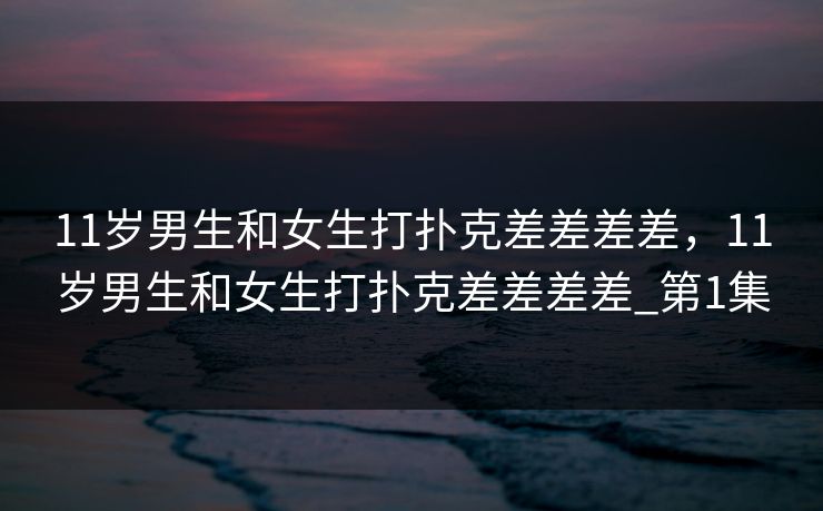 11岁男生和女生打扑克差差差差,11岁男生和女生打扑克差差差差_第1集 11岁男生和女生打扑克差差差差,11岁男生和女生打扑克差差差差_第1集