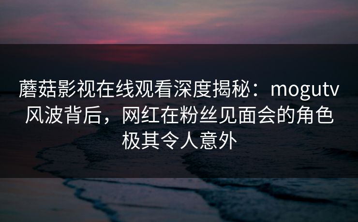 蘑菇影视在线观看深度揭秘:mogutv风波背后,网红在粉丝见面会的角色极其令人意外 蘑菇影视在线观看深度揭秘:mogutv风波背后,网红在粉丝见面会的角色极其令人意外