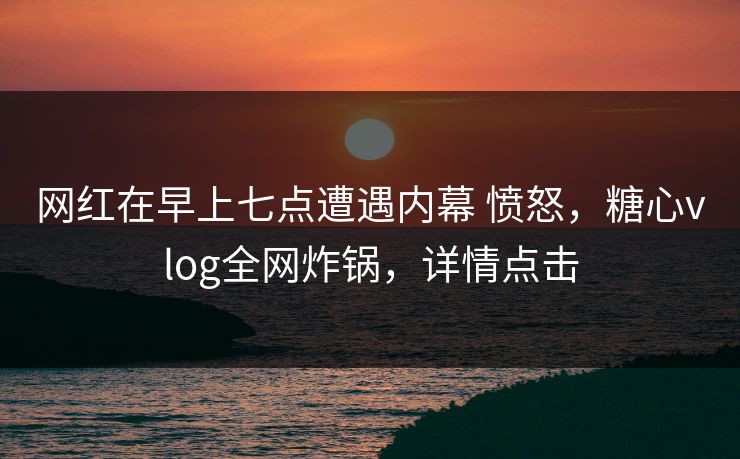 网红在早上七点遭遇内幕 愤怒，糖心vlog全网炸锅，详情点击