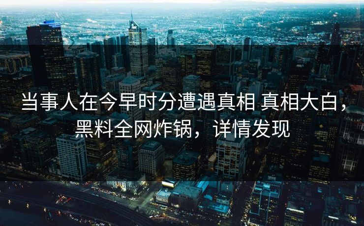 当事人在今早时分遭遇真相 真相大白,黑料全网炸锅,详情发现 当事人在今早时分遭遇真相 真相大白,黑料全网炸锅,详情发现