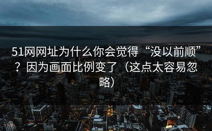 51网网址为什么你会觉得“没以前顺”？因为画面比例变了（这点太容易忽略）