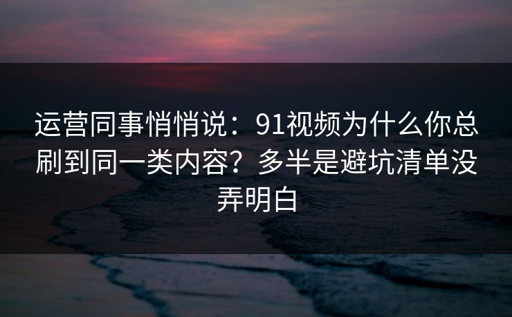 运营同事悄悄说：91视频为什么你总刷到同一类内容？多半是避坑清单没弄明白