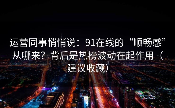 运营同事悄悄说：91在线的“顺畅感”从哪来？背后是热榜波动在起作用（建议收藏）