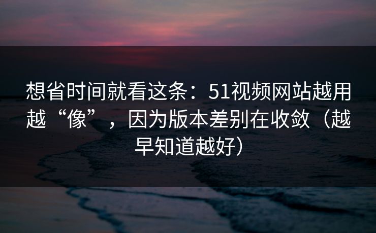 想省时间就看这条：51视频网站越用越“像”，因为版本差别在收敛（越早知道越好）