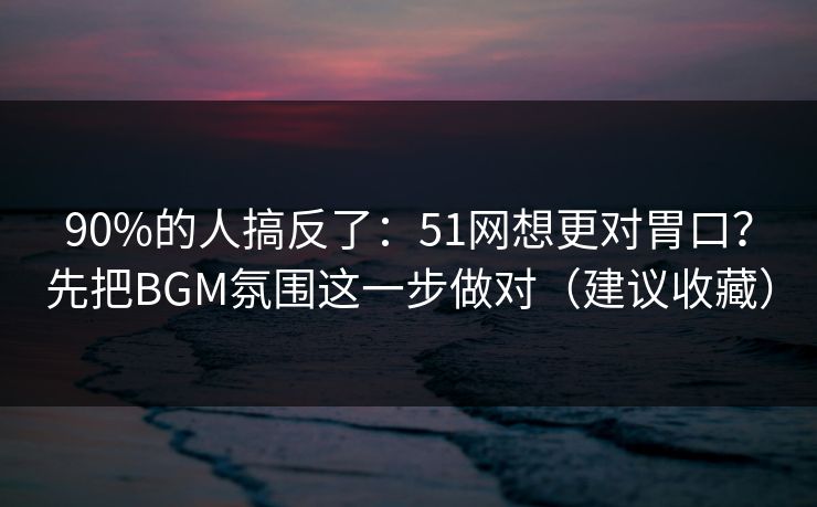 90%的人搞反了：51网想更对胃口？先把BGM氛围这一步做对（建议收藏）