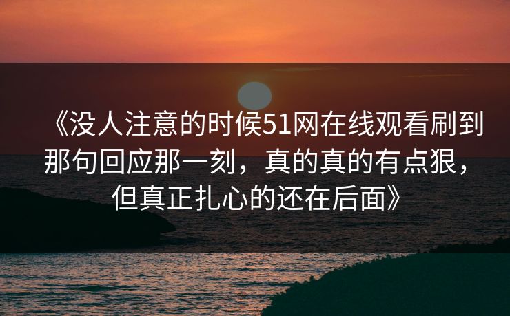 《没人注意的时候51网在线观看刷到那句回应那一刻，真的真的有点狠，但真正扎心的还在后面》